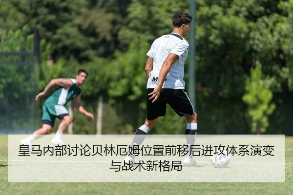 皇马内部讨论贝林厄姆位置前移后进攻体系演变与战术新格局