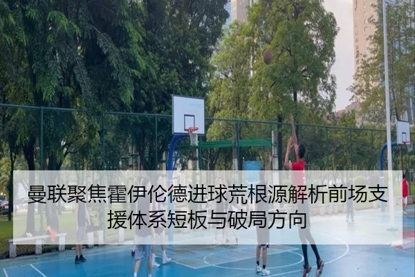 曼联聚焦霍伊伦德进球荒根源解析前场支援体系短板与破局方向