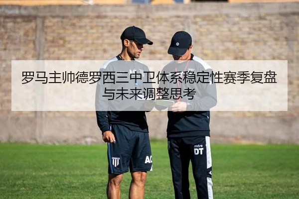 罗马主帅德罗西三中卫体系稳定性赛季复盘与未来调整思考