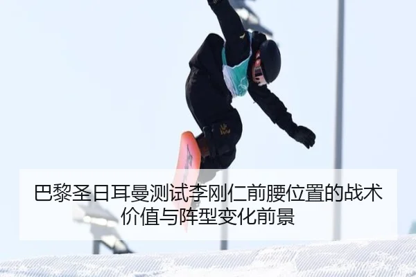 巴黎圣日耳曼测试李刚仁前腰位置的战术价值与阵型变化前景