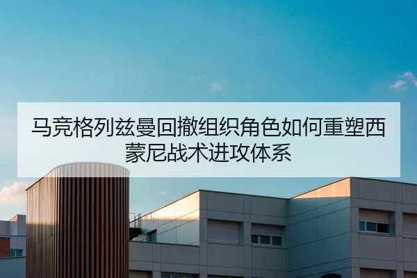 马竞格列兹曼回撤组织角色如何重塑西蒙尼战术进攻体系