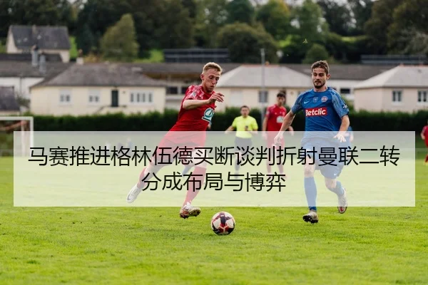 马赛推进格林伍德买断谈判折射曼联二转分成布局与博弈