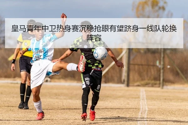 皇马青年中卫热身赛沉稳抢眼有望跻身一线队轮换阵容