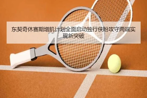 东契奇休赛期增肌计划全面启动独行侠盼攻守两端实现新突破